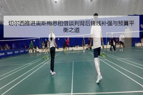 切尔西推进奥斯梅恩租借谈判背后锋线补强与预算平衡之道